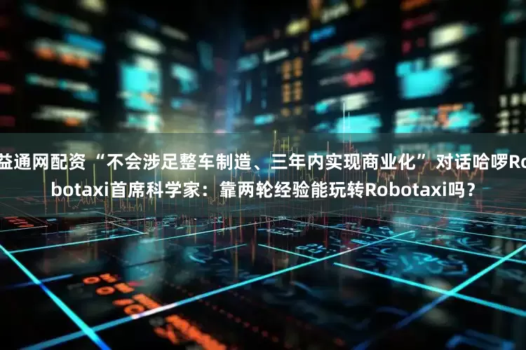 益通网配资 “不会涉足整车制造、三年内实现商业化” 对话哈啰Robotaxi首席科学家：靠两轮经验能玩转Robotaxi吗？