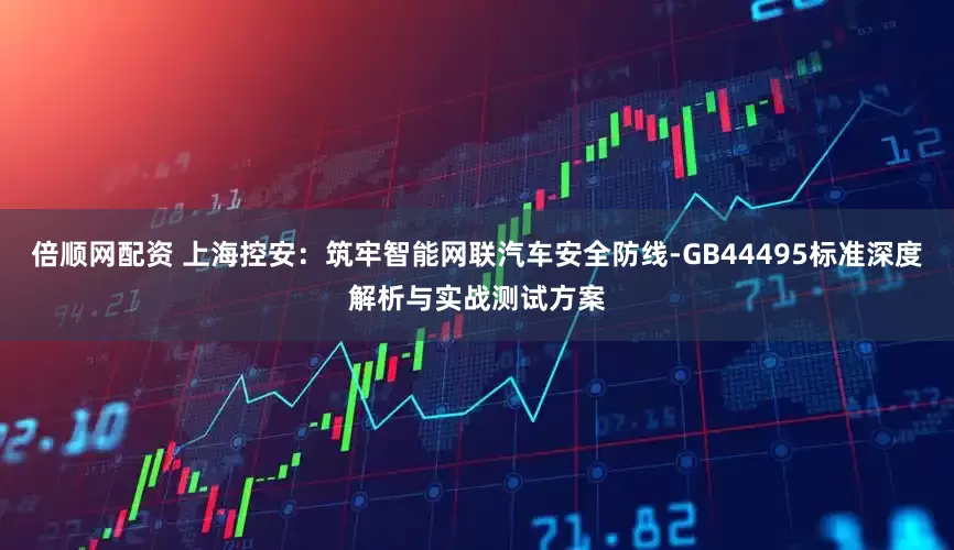 倍顺网配资 上海控安：筑牢智能网联汽车安全防线-GB44495标准深度解析与实战测试方案