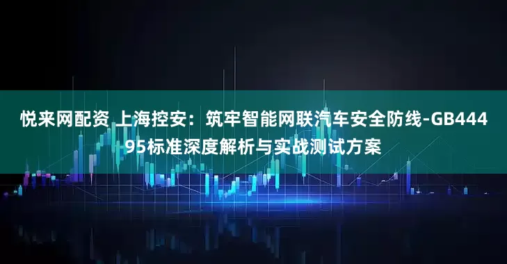 悦来网配资 上海控安：筑牢智能网联汽车安全防线-GB44495标准深度解析与实战测试方案