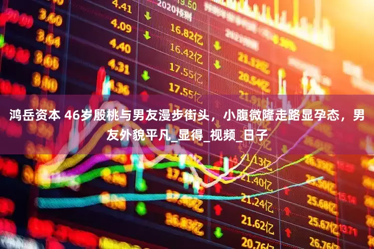 鸿岳资本 46岁殷桃与男友漫步街头，小腹微隆走路显孕态，男友外貌平凡_显得_视频_日子