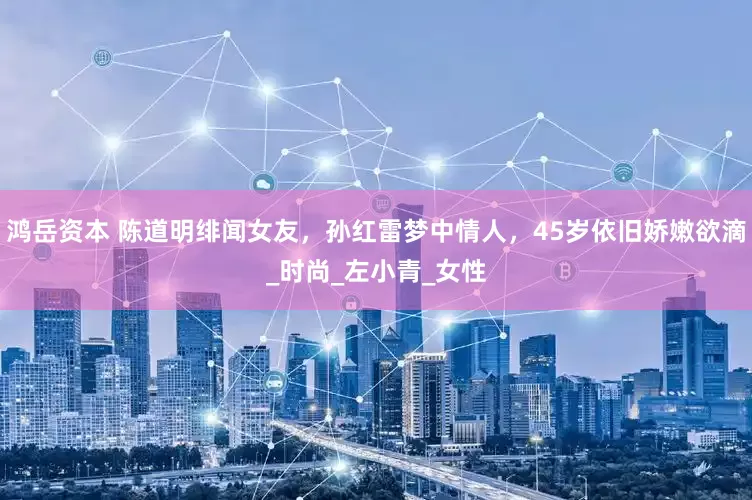 鸿岳资本 陈道明绯闻女友，孙红雷梦中情人，45岁依旧娇嫩欲滴_时尚_左小青_女性