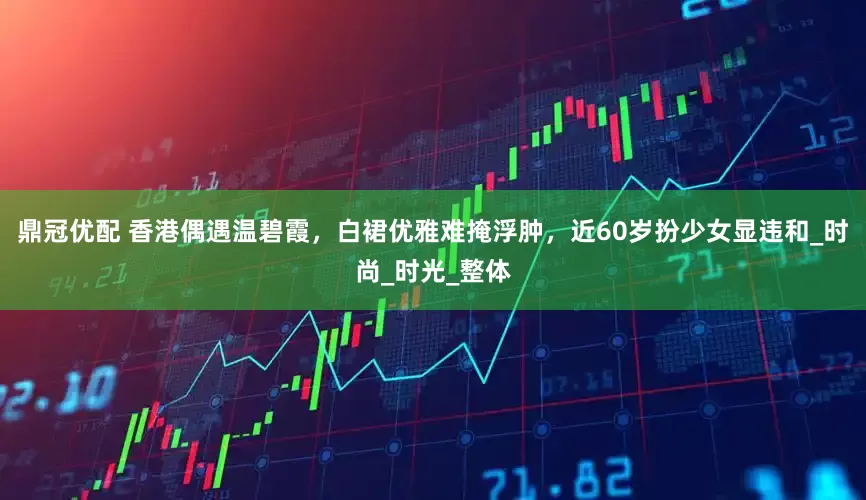 鼎冠优配 香港偶遇温碧霞，白裙优雅难掩浮肿，近60岁扮少女显违和_时尚_时光_整体