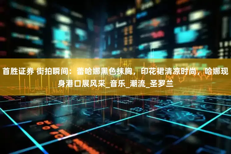 首胜证券 街拍瞬间：蕾哈娜黑色抹胸，印花裙清凉时尚，哈娜现身港口展风采_音乐_潮流_圣罗兰