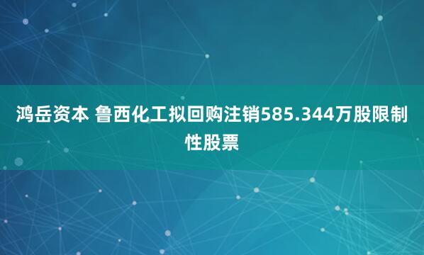 鸿岳资本 鲁西化工拟回购注销585.344万股限制性股票