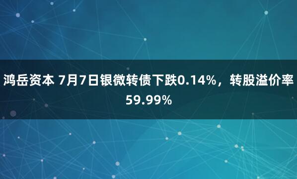 鸿岳资本 7月7日银微转债下跌0.14%，转股溢价率59.99%