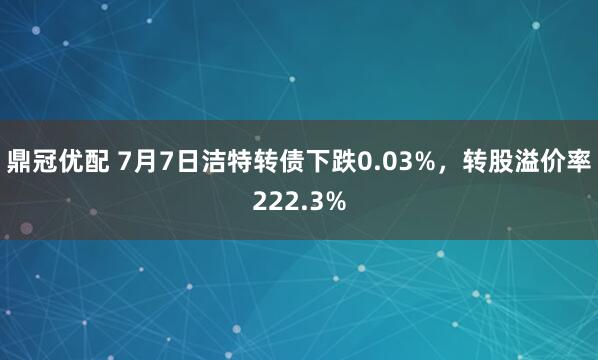 鼎冠优配 7月7日洁特转债下跌0.03%，转股溢价率222.3%