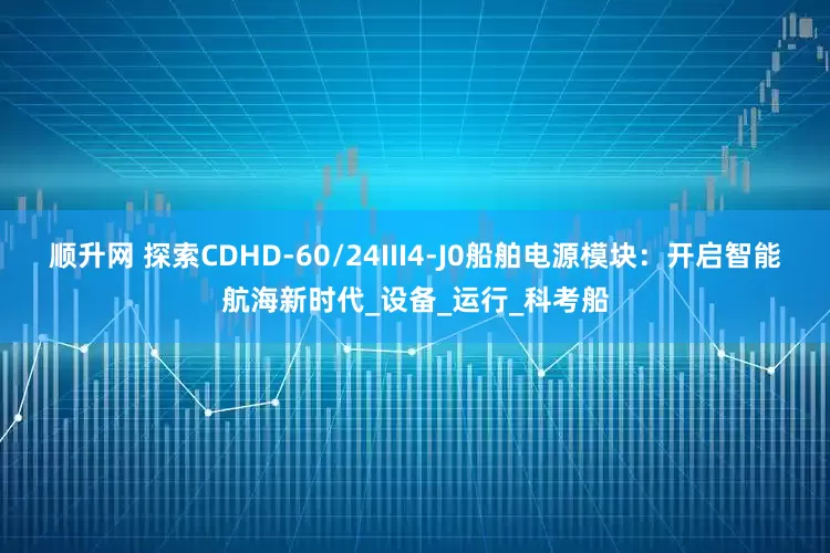 顺升网 探索CDHD-60/24III4-J0船舶电源模块：开启智能航海新时代_设备_运行_科考船