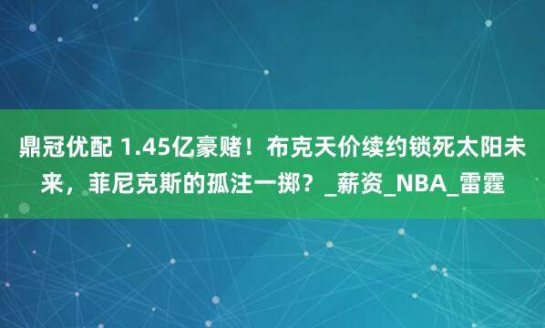 鼎冠优配 1.45亿豪赌！布克天价续约锁死太阳未来，菲尼克斯的孤注一掷？_薪资_NBA_雷霆