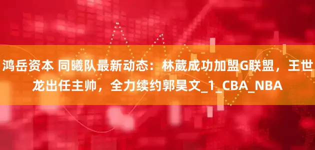 鸿岳资本 同曦队最新动态：林葳成功加盟G联盟，王世龙出任主帅，全力续约郭昊文_1_CBA_NBA