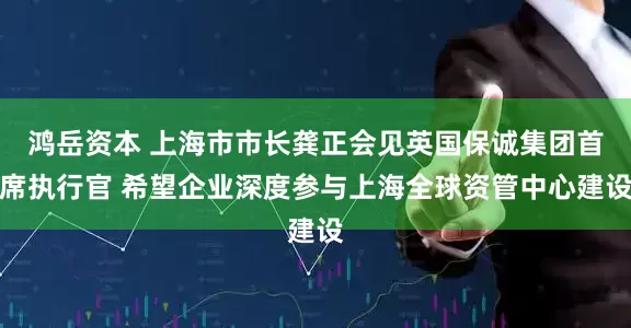 鸿岳资本 上海市市长龚正会见英国保诚集团首席执行官 希望企业深度参与上海全球资管中心建设