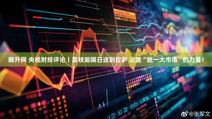 顺升网 央视财经评论丨荔枝能隔日送到拉萨 这是“统一大市场”的力量！