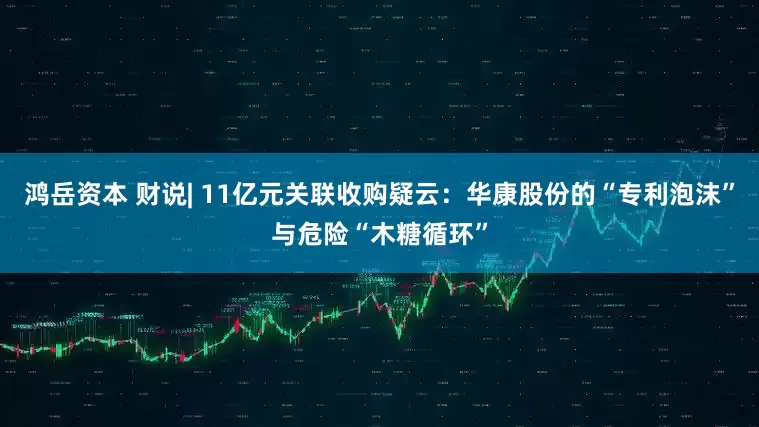 鸿岳资本 财说| 11亿元关联收购疑云：华康股份的“专利泡沫”与危险“木糖循环”