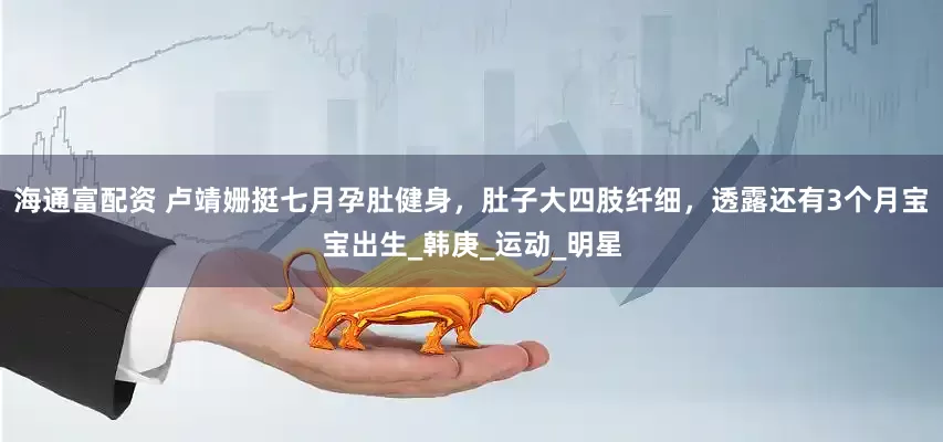 海通富配资 卢靖姗挺七月孕肚健身，肚子大四肢纤细，透露还有3个月宝宝出生_韩庚_运动_明星