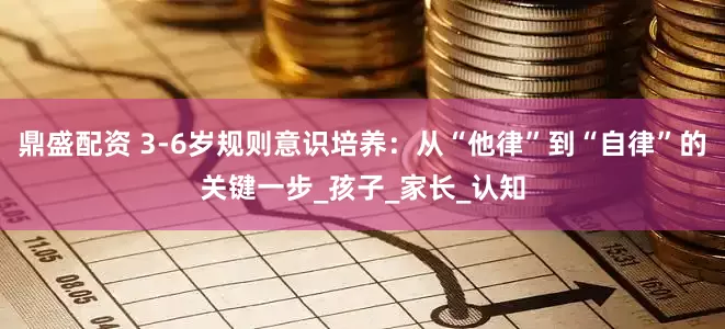 鼎盛配资 3-6岁规则意识培养：从“他律”到“自律”的关键一步_孩子_家长_认知