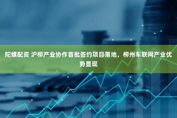 陀螺配资 沪柳产业协作首批签约项目落地，柳州车联网产业优势显现