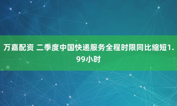 万嘉配资 二季度中国快递服务全程时限同比缩短1.99小时