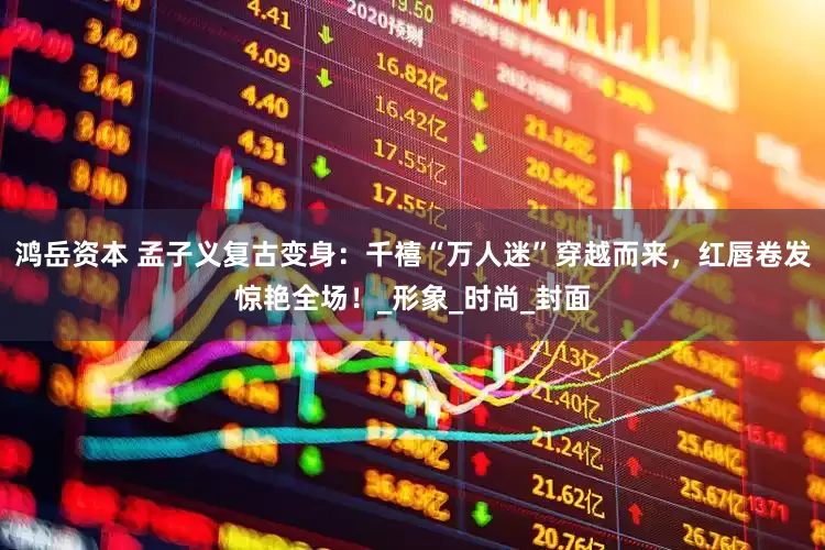 鸿岳资本 孟子义复古变身：千禧“万人迷”穿越而来，红唇卷发惊艳全场！_形象_时尚_封面