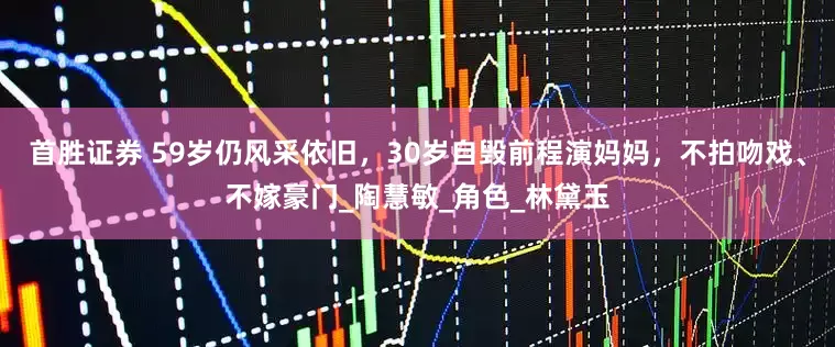 首胜证券 59岁仍风采依旧，30岁自毁前程演妈妈，不拍吻戏、不嫁豪门_陶慧敏_角色_林黛玉