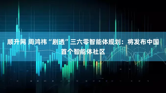顺升网 周鸿祎“剧透”三六零智能体规划：将发布中国首个智能体社区