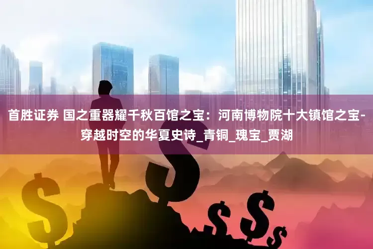 首胜证券 国之重器耀千秋百馆之宝：河南博物院十大镇馆之宝-穿越时空的华夏史诗_青铜_瑰宝_贾湖