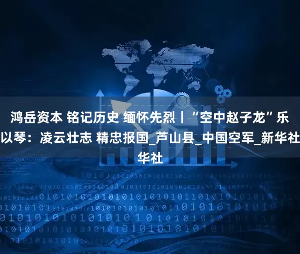 鸿岳资本 铭记历史 缅怀先烈丨“空中赵子龙”乐以琴：凌云壮志 精忠报国_芦山县_中国空军_新华社