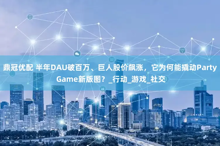 鼎冠优配 半年DAU破百万、巨人股价飙涨，它为何能撬动Party Game新版图？_行动_游戏_社交