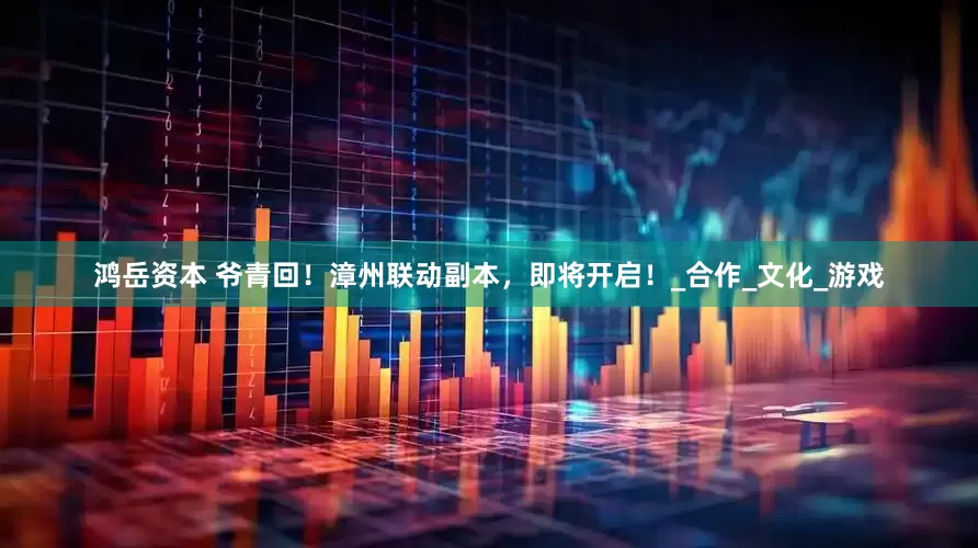 鸿岳资本 爷青回！漳州联动副本，即将开启！_合作_文化_游戏