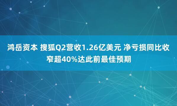 鸿岳资本 搜狐Q2营收1.26亿美元 净亏损同比收窄超40%达此前最佳预期