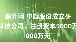 顺升网 中旗股份成立研创科技公司，注册资本5000万元