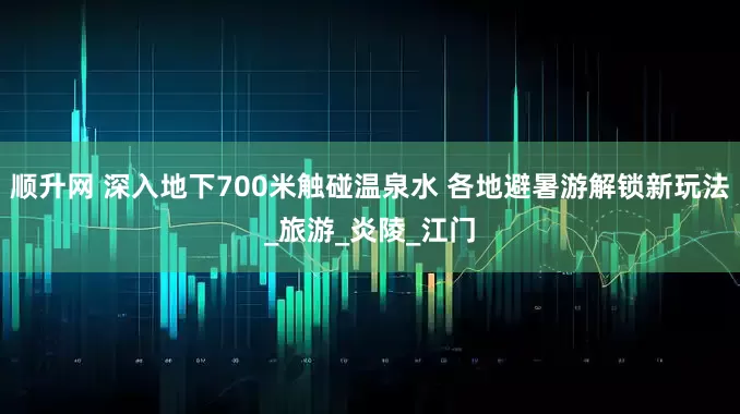 顺升网 深入地下700米触碰温泉水 各地避暑游解锁新玩法_旅游_炎陵_江门