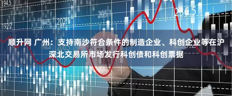 顺升网 广州：支持南沙符合条件的制造企业、科创企业等在沪深北交易所市场发行科创债和科创票据