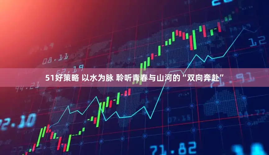 51好策略 以水为脉 聆听青春与山河的“双向奔赴”