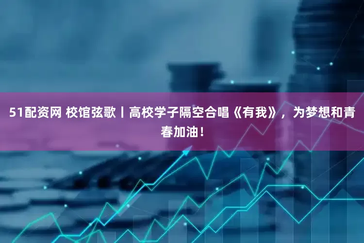 51配资网 校馆弦歌丨高校学子隔空合唱《有我》，为梦想和青春加油！