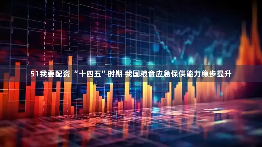 51我要配资 “十四五”时期 我国粮食应急保供能力稳步提升