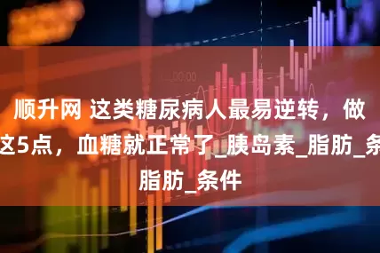 顺升网 这类糖尿病人最易逆转,做好这5点,血糖就正常了_胰岛素_脂肪_条件