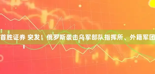 首胜证券 突发!俄罗斯袭击乌军部队指挥所、外籍军团