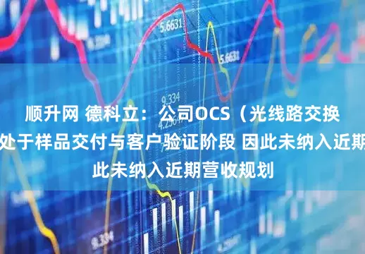 顺升网 德科立：公司OCS（光线路交换）产品尚处于样品交付与客户验证阶段 因此未纳入近期营收规划