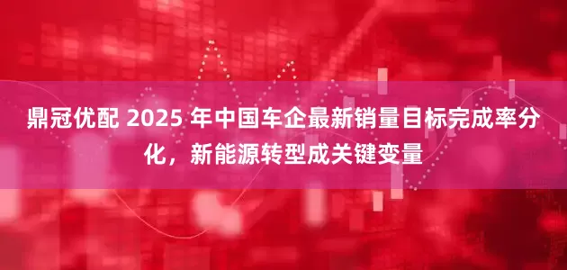 鼎冠优配 2025 年中国车企最新销量目标完成率分化，新能源转型成关键变量