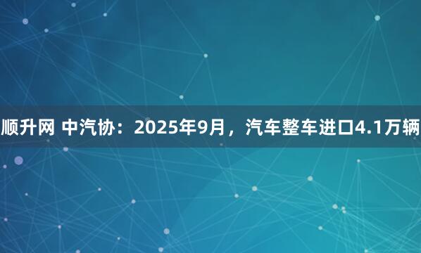 顺升网 中汽协：2025年9月，汽车整车进口4.1万辆