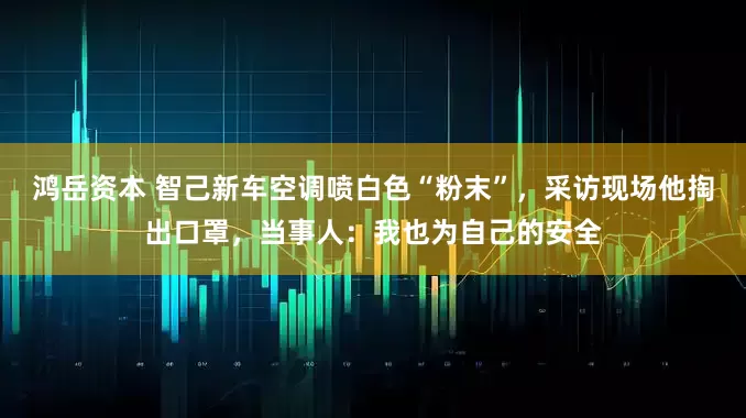 鸿岳资本 智己新车空调喷白色“粉末”，采访现场他掏出口罩，当事人：我也为自己的安全