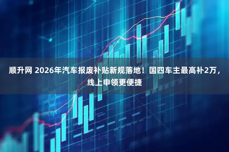 顺升网 2026年汽车报废补贴新规落地!国四车主最高补2万,线上申领更便捷