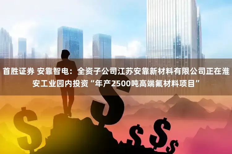 首胜证券 安靠智电：全资子公司江苏安靠新材料有限公司正在淮安工业园内投资“年产2500吨高端氟材料项目”